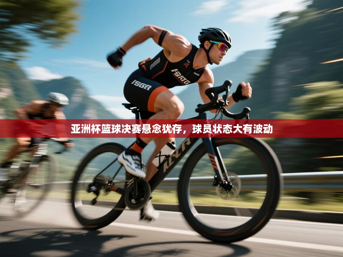 亚洲杯篮球决赛悬念犹存，球员状态大有波动